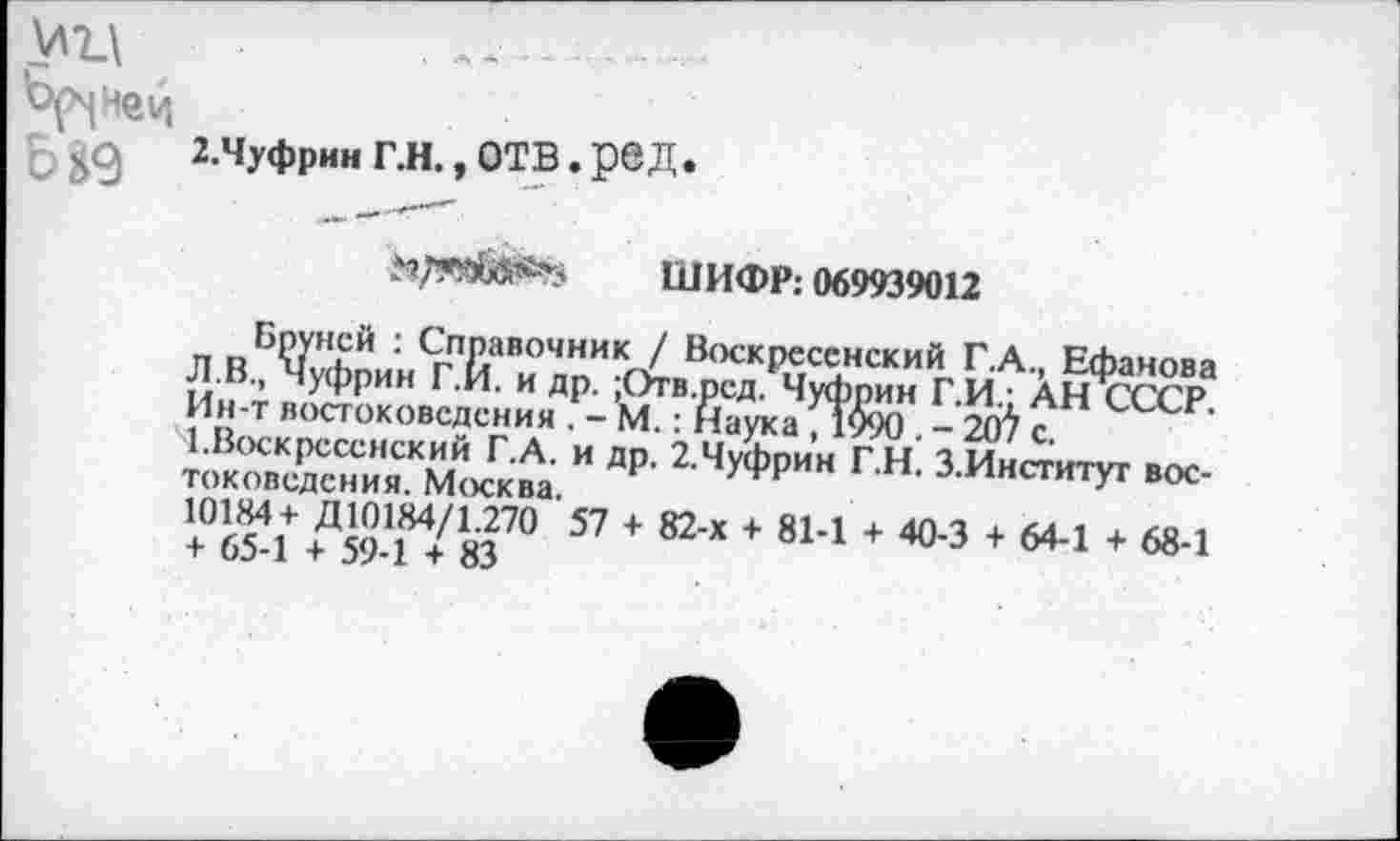 ﻿У7_\
Ър^нец
2.Чуфрин Г.Н., ОТВ. р@Д»
ШИФР: 069939012
Бруней : Справочник / Воскресенский Г.А., Ефанова Л.В., Чуфрин Г.И. и др. ;Отв.ред. Чуфрин Г.И.; АН СССР. Ин-т востоковедения . - М.: Наука , 1090 . - 207 с
1.Воскресенский Г.А. и др. 2.Чуфрин Г.Н. З.Институт востоковедения. Москва.
10184+ Д 10184/1.270 57 + 82-х + 81-1 + 40-3 + 64-1 + 68-1 + 65-1 + 59-1 + 83